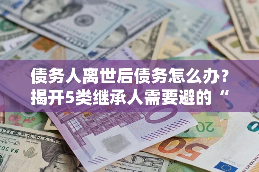 北京债务人离世后债务怎么办？揭开5类继承人需要避的“坑”